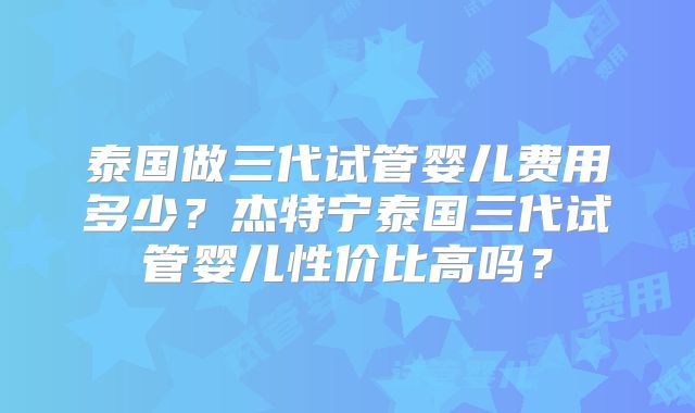 泰国做三代试管婴儿费用多少？杰特宁泰国三代试管婴儿性价比高吗？