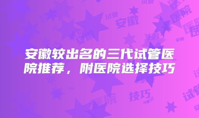 安徽较出名的三代试管医院推荐，附医院选择技巧