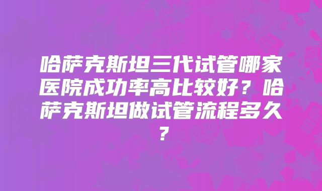 哈萨克斯坦三代试管哪家医院成功率高比较好？哈萨克斯坦做试管流程多久？