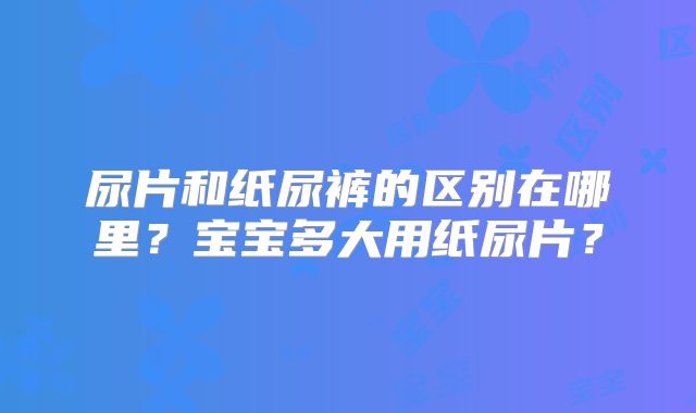 尿片和纸尿裤的区别在哪里？宝宝多大用纸尿片？