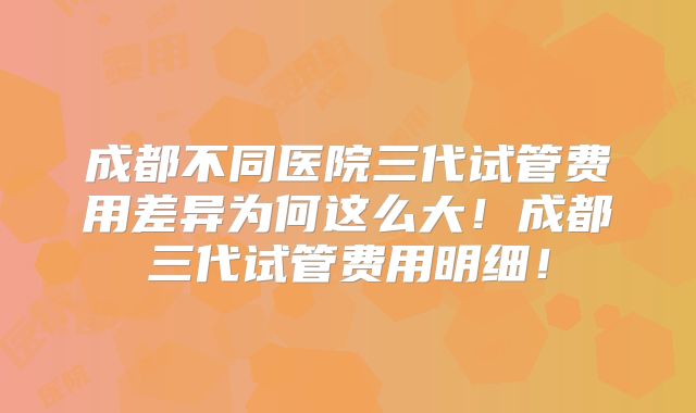 成都不同医院三代试管费用差异为何这么大！成都三代试管费用明细！