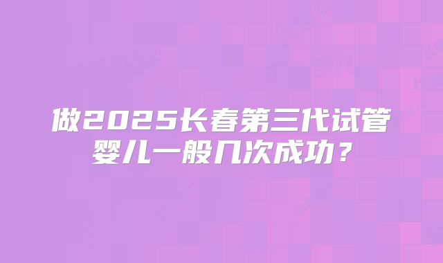 做2025长春第三代试管婴儿一般几次成功？