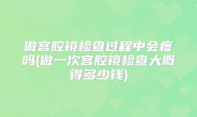 做宫腔镜检查过程中会疼吗(做一次宫腔镜检查大概得多少钱)