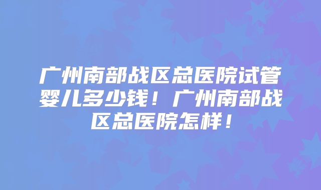 广州南部战区总医院试管婴儿多少钱！广州南部战区总医院怎样！