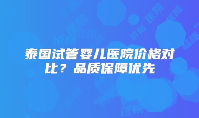 泰国试管婴儿医院价格对比？品质保障优先