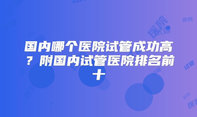 国内哪个医院试管成功高？附国内试管医院排名前十