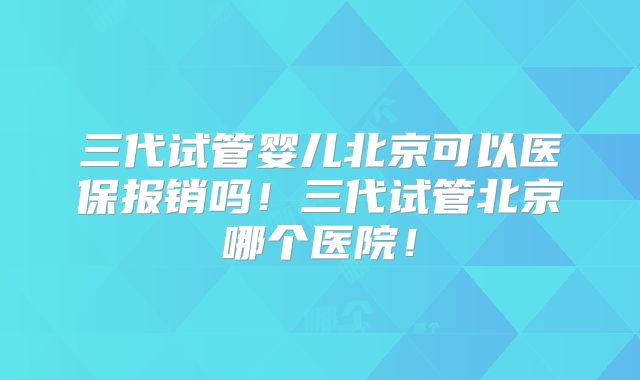 三代试管婴儿北京可以医保报销吗！三代试管北京哪个医院！