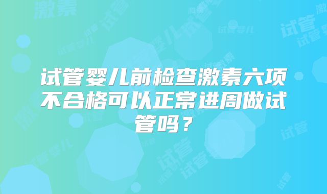 试管婴儿前检查激素六项不合格可以正常进周做试管吗？