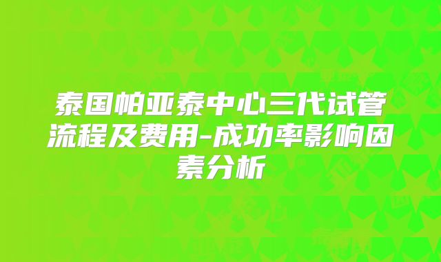 泰国帕亚泰中心三代试管流程及费用-成功率影响因素分析
