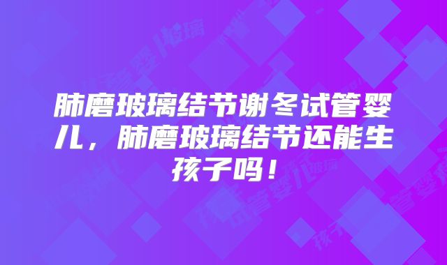 肺磨玻璃结节谢冬试管婴儿，肺磨玻璃结节还能生孩子吗！