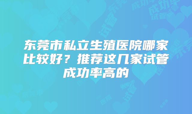 东莞市私立生殖医院哪家比较好？推荐这几家试管成功率高的