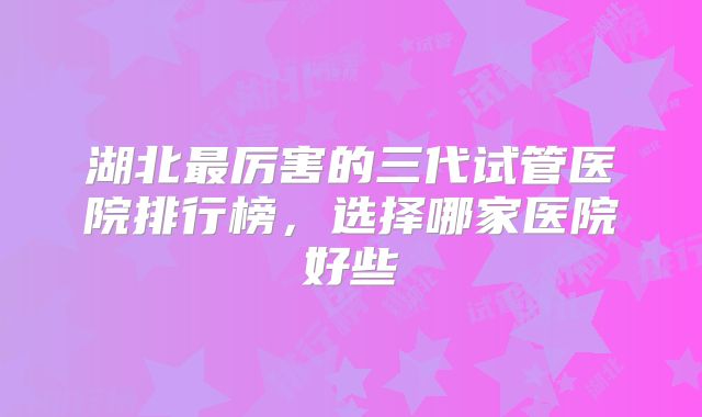 湖北最厉害的三代试管医院排行榜，选择哪家医院好些