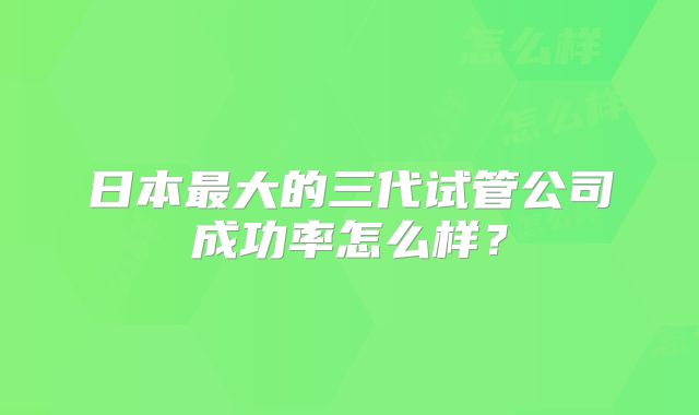 日本最大的三代试管公司成功率怎么样？