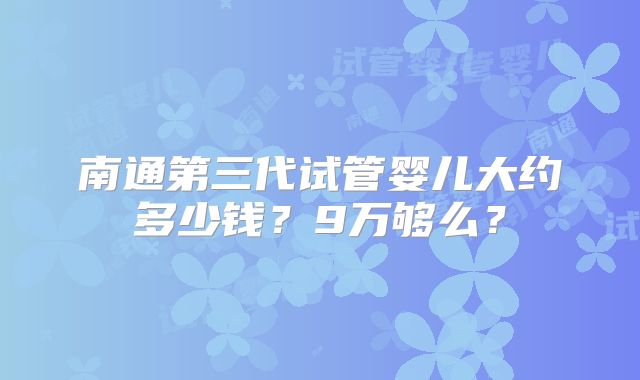 南通第三代试管婴儿大约多少钱?9万够么?