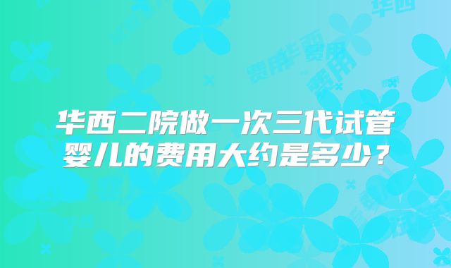 华西二院做一次三代试管婴儿的费用大约是多少?