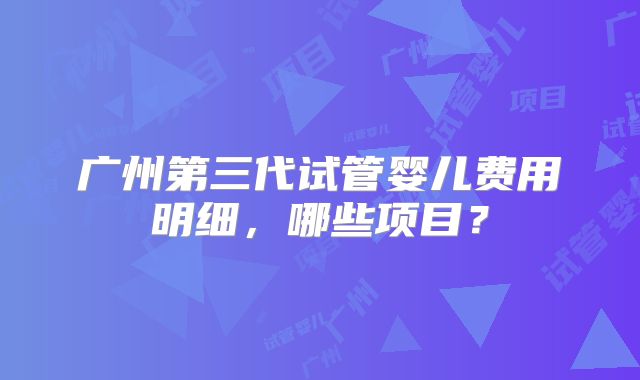广州第三代试管婴儿费用明细，哪些项目？