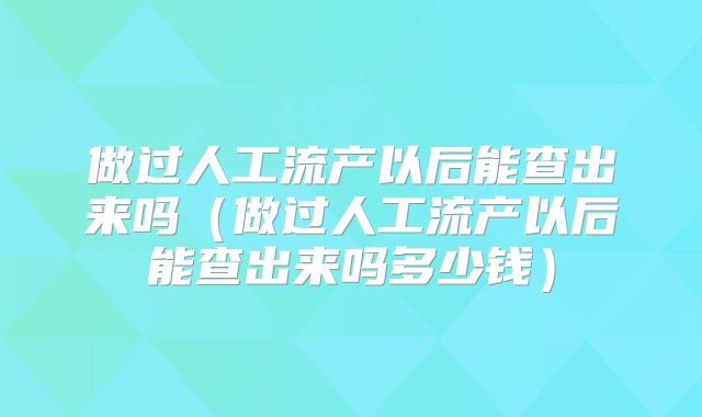 做过人工流产以后能查出来吗（做过人工流产以后能查出来吗多少钱）