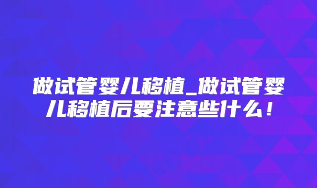 做试管婴儿移植_做试管婴儿移植后要注意些什么！