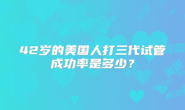 42岁的美国人打三代试管成功率是多少？