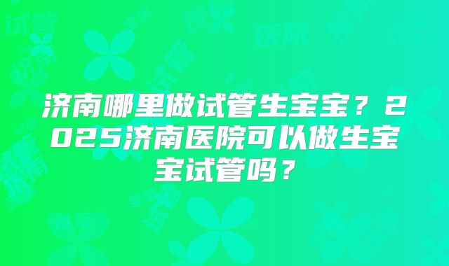 济南哪里做试管生宝宝？2025济南医院可以做生宝宝试管吗？