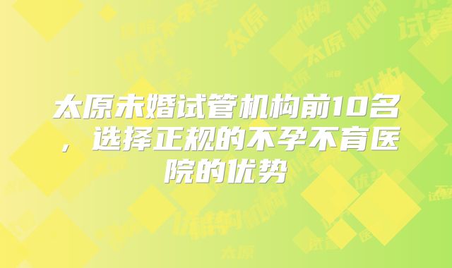 太原未婚试管机构前10名，选择正规的不孕不育医院的优势