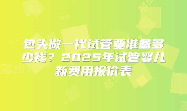 包头做一代试管要准备多少钱?2025年试管婴儿新费用报价表