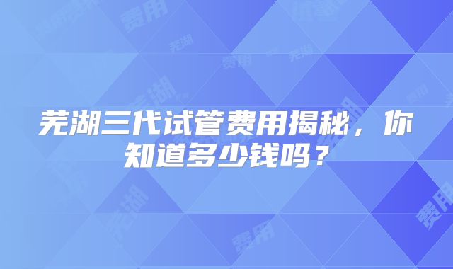 芜湖三代试管费用揭秘，你知道多少钱吗？