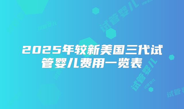 2025年较新美国三代试管婴儿费用一览表