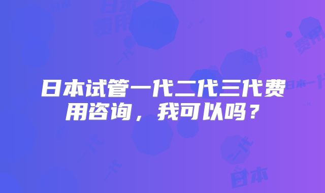 日本试管一代二代三代费用咨询,我可以吗?