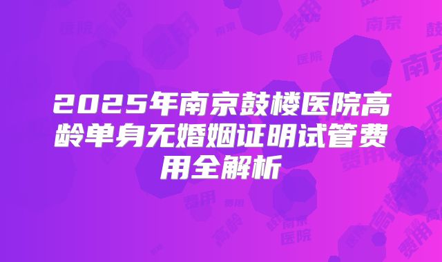2025年南京鼓楼医院高龄单身无婚姻证明试管费用全解析