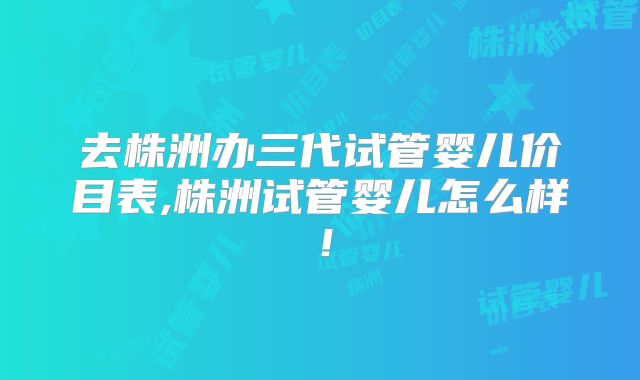 去株洲办三代试管婴儿价目表,株洲试管婴儿怎么样！