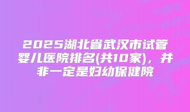 2025湖北省武汉市试管婴儿医院排名(共10家)，并非一定是妇幼保健院