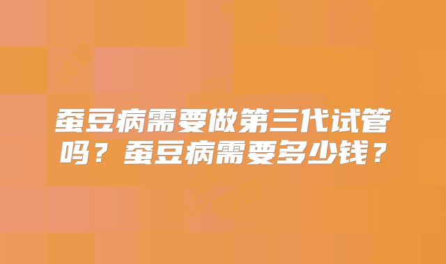 蚕豆病需要做第三代试管吗?蚕豆病需要多少钱?
