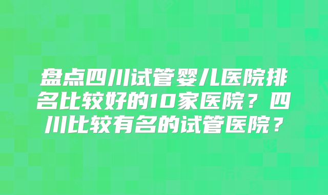 盘点四川试管婴儿医院排名比较好的10家医院？四川比较有名的试管医院？