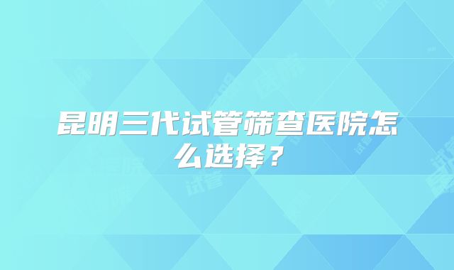 昆明三代试管筛查医院怎么选择？