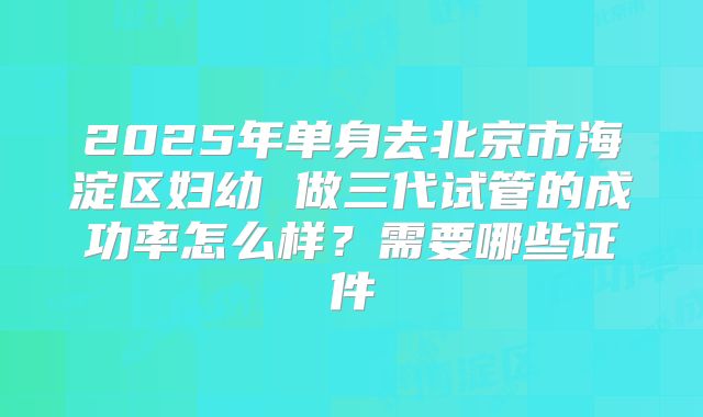 2025年单身去北京市海淀区妇幼 做三代试管的成功率怎么样？需要哪些证件
