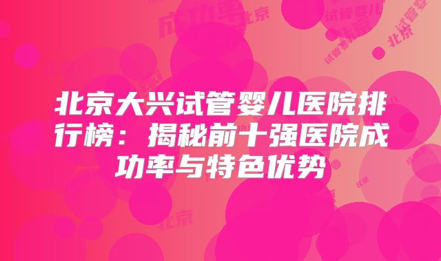 北京大兴试管婴儿医院排行榜：揭秘前十强医院成功率与特色优势