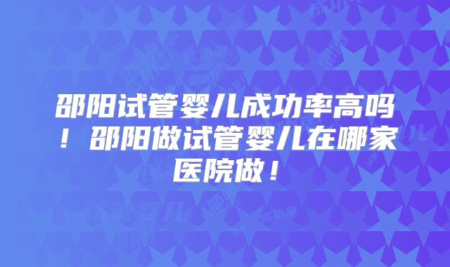 邵阳试管婴儿成功率高吗！邵阳做试管婴儿在哪家医院做！