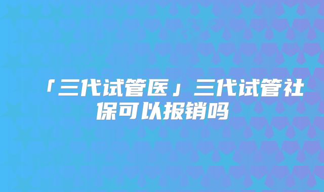 「三代试管医」三代试管社保可以报销吗