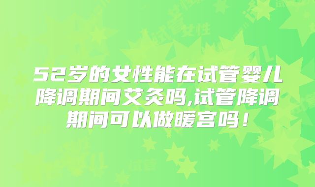 52岁的女性能在试管婴儿降调期间艾灸吗,试管降调期间可以做暖宫吗！