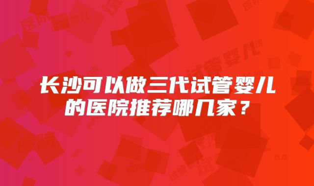 长沙可以做三代试管婴儿的医院推荐哪几家?
