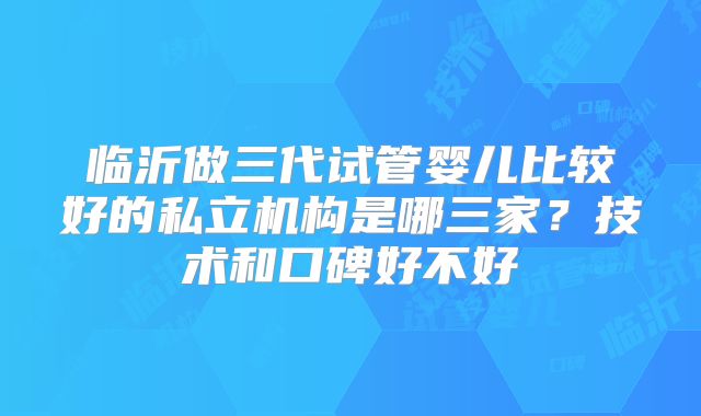 临沂做三代试管婴儿比较好的私立机构是哪三家？技术和口碑好不好