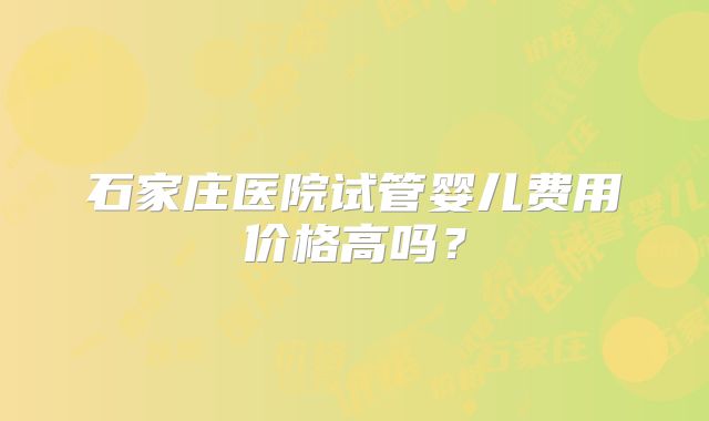 石家庄医院试管婴儿费用价格高吗？