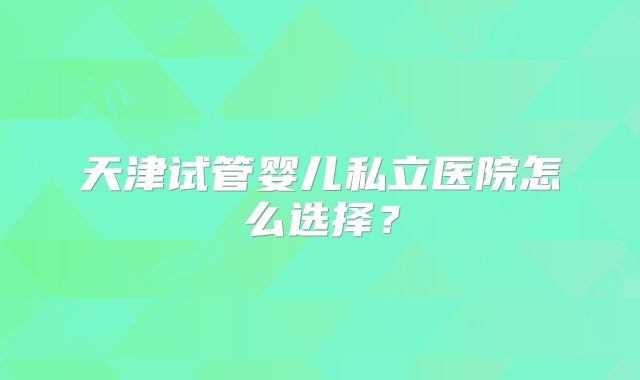 天津试管婴儿私立医院怎么选择？