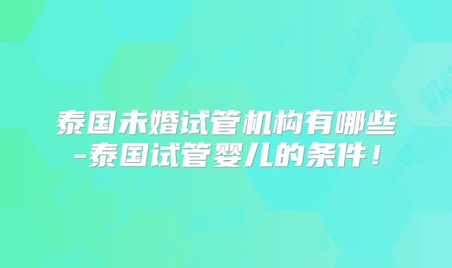 泰国未婚试管机构有哪些-泰国试管婴儿的条件！