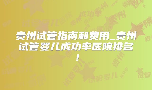 贵州试管指南和费用_贵州试管婴儿成功率医院排名！