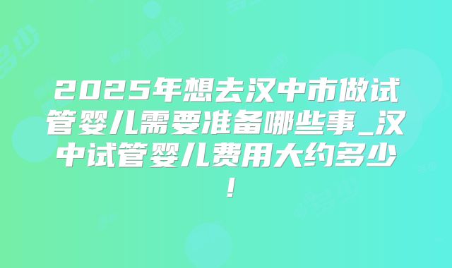 2025年想去汉中市做试管婴儿需要准备哪些事_汉中试管婴儿费用大约多少！