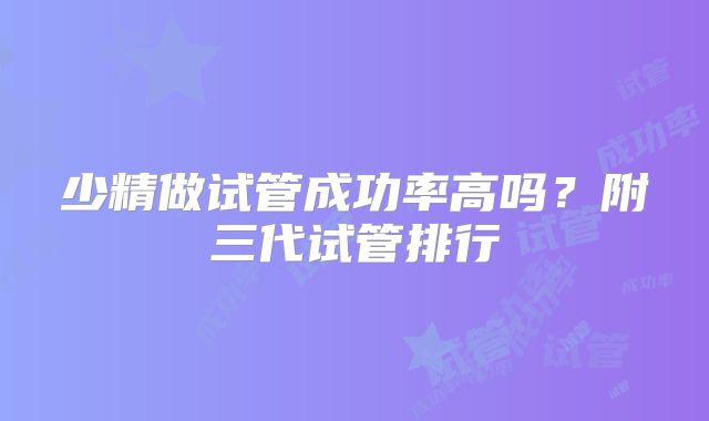 少精做试管成功率高吗？附三代试管排行