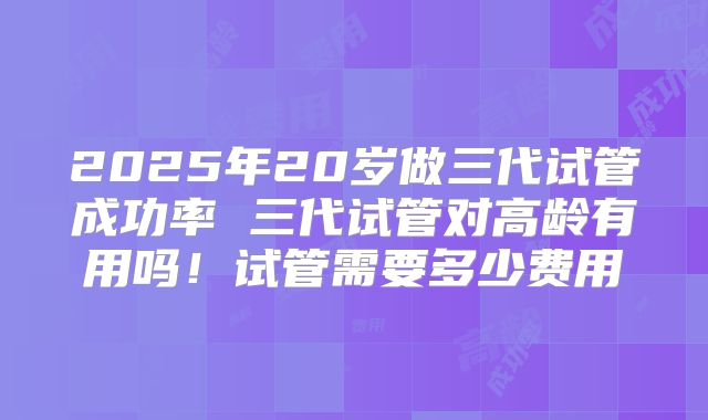 2025年20岁做三代试管成功率 三代试管对高龄有用吗！试管需要多少费用