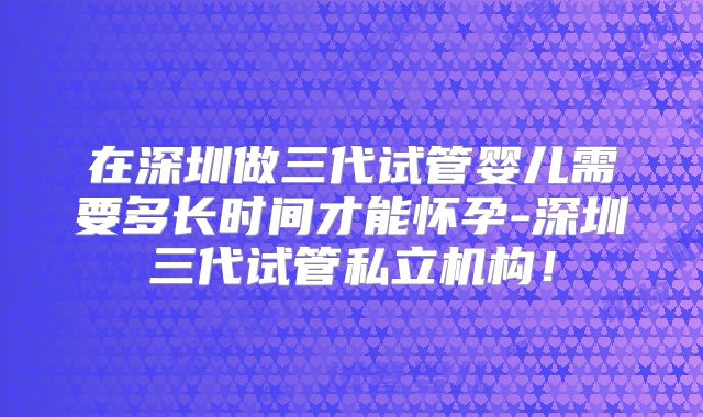 在深圳做三代试管婴儿需要多长时间才能怀孕-深圳三代试管私立机构!